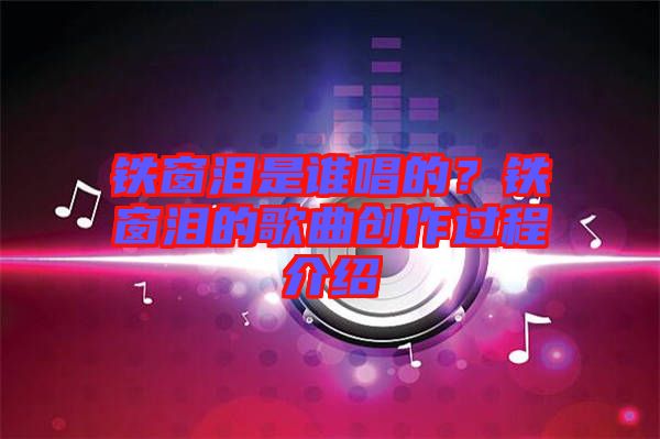 鐵窗淚是誰唱的？鐵窗淚的歌曲創(chuàng)作過程介紹