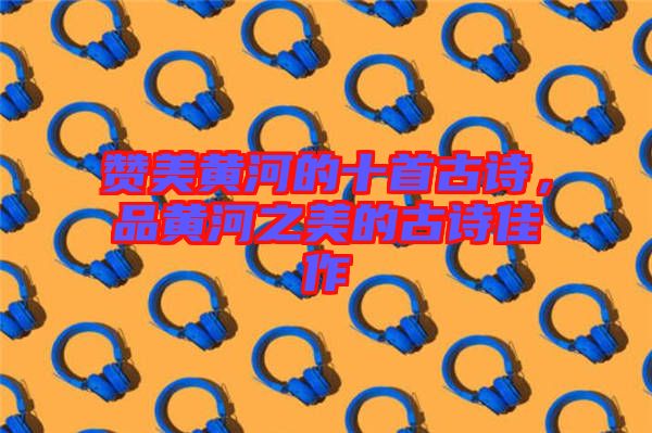 贊美黃河的十首古詩，品黃河之美的古詩佳作