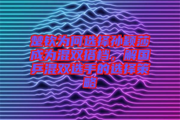 楚欽為何選擇孫穎莎成為混雙搭檔，解國乒混雙選手的選擇策略