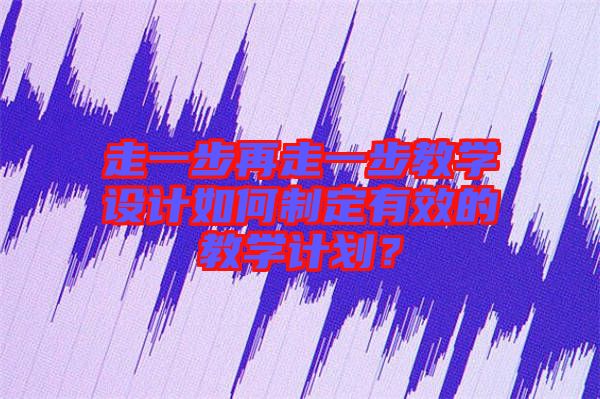 走一步再走一步教學(xué)設(shè)計(jì)如何制定有效的教學(xué)計(jì)劃？