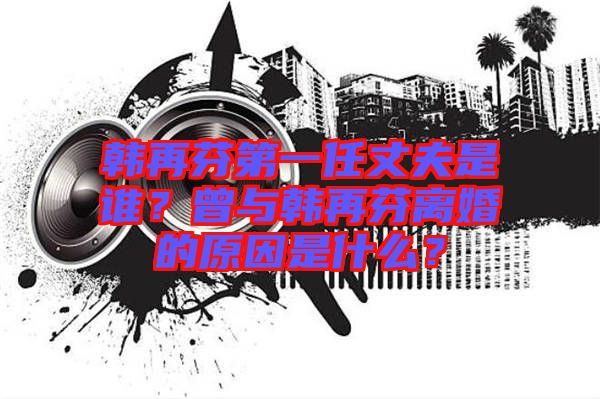 韓再芬第一任丈夫是誰？曾與韓再芬離婚的原因是什么？