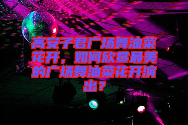 高安子君廣場舞油菜花開，如何欣賞最美的廣場舞油菜花開演出？