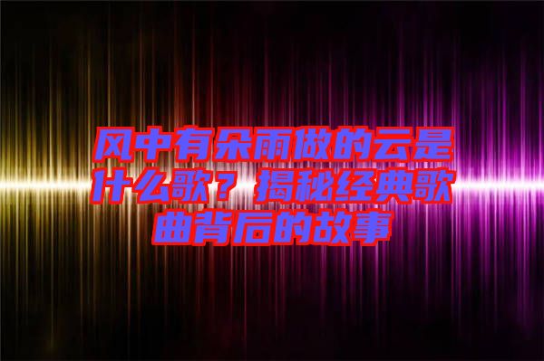 風(fēng)中有朵雨做的云是什么歌？揭秘經(jīng)典歌曲背后的故事