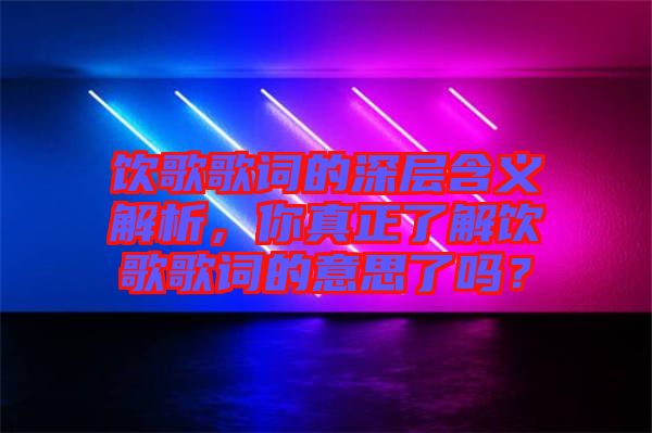飲歌歌詞的深層含義解析，你真正了解飲歌歌詞的意思了嗎？