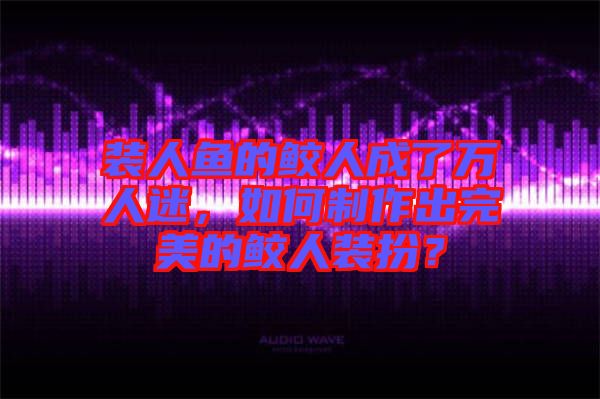 裝人魚的鮫人成了萬人迷，如何制作出完美的鮫人裝扮？
