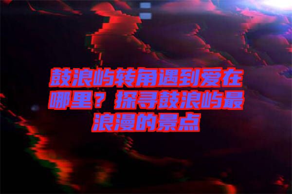 鼓浪嶼轉(zhuǎn)角遇到愛在哪里？探尋鼓浪嶼最浪漫的景點