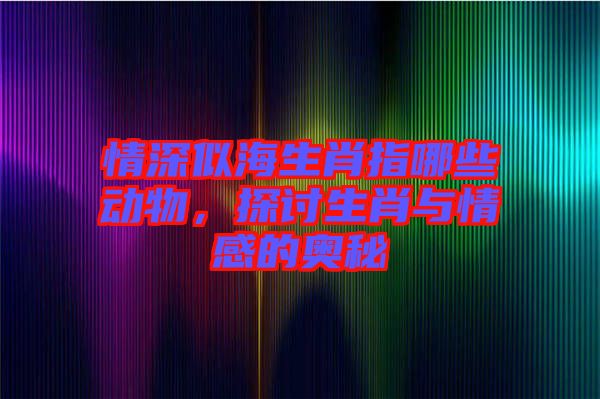 情深似海生肖指哪些動物，探討生肖與情感的奧秘