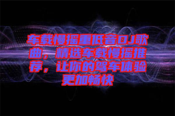 車載慢搖重低音DJ歌曲，精選車載慢搖推薦，讓你的駕車體驗(yàn)更加暢快
