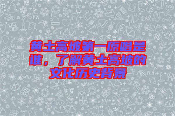 黃土高坡第一原唱是誰，了解黃土高坡的文化歷史背景