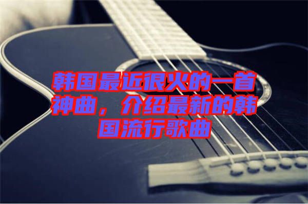 韓國最近很火的一首神曲，介紹最新的韓國流行歌曲