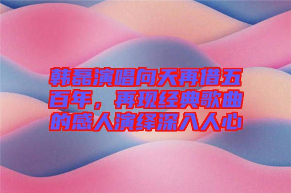 韓磊演唱向天再借五百年，再現(xiàn)經(jīng)典歌曲的感人演繹深入人心