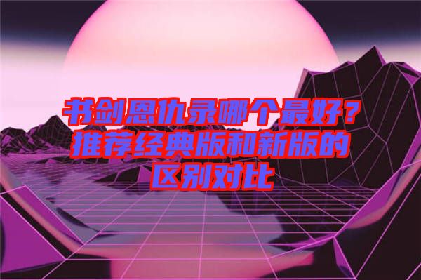 書(shū)劍恩仇錄哪個(gè)最好？推薦經(jīng)典版和新版的區(qū)別對(duì)比