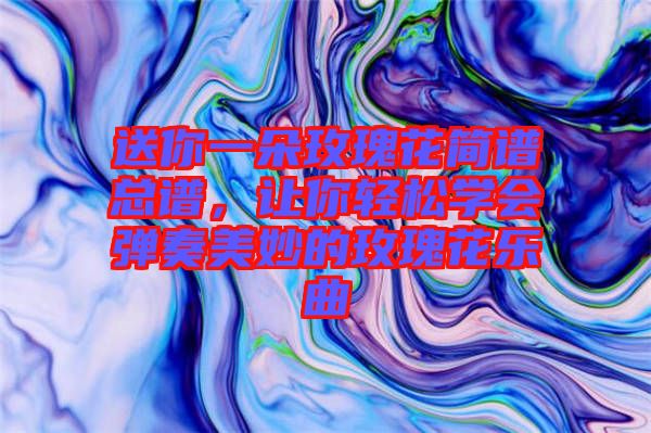 送你一朵玫瑰花簡譜總譜，讓你輕松學(xué)會(huì)彈奏美妙的玫瑰花樂曲