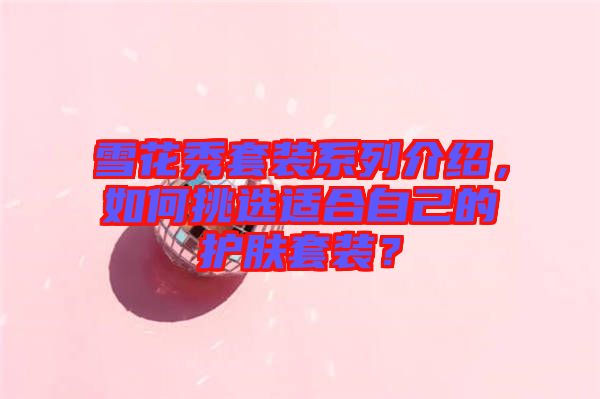 雪花秀套裝系列介紹，如何挑選適合自己的護(hù)膚套裝？