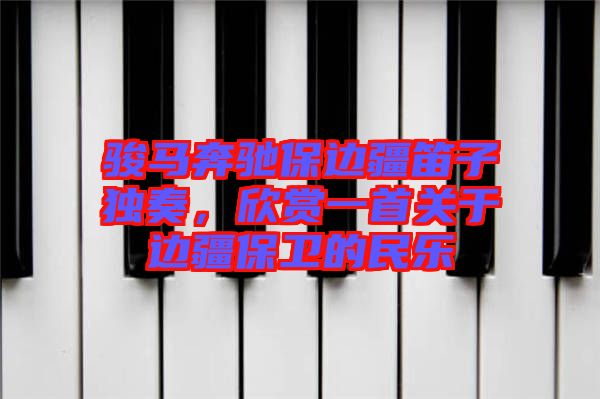 駿馬奔馳保邊疆笛子獨奏，欣賞一首關于邊疆保衛(wèi)的民樂