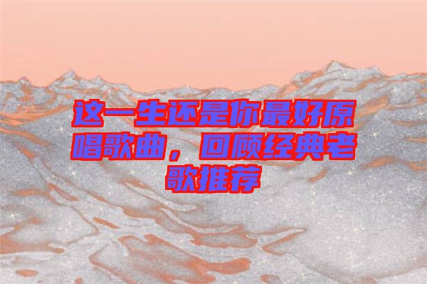 這一生還是你最好原唱歌曲，回顧經(jīng)典老歌推薦