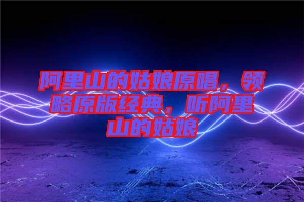 阿里山的姑娘原唱，領(lǐng)略原版經(jīng)典，聽(tīng)阿里山的姑娘