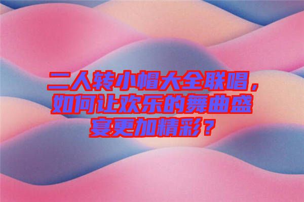 二人轉(zhuǎn)小帽大全聯(lián)唱，如何讓歡樂的舞曲盛宴更加精彩？
