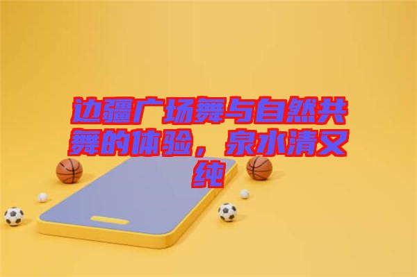 邊疆廣場(chǎng)舞與自然共舞的體驗(yàn)，泉水清又純