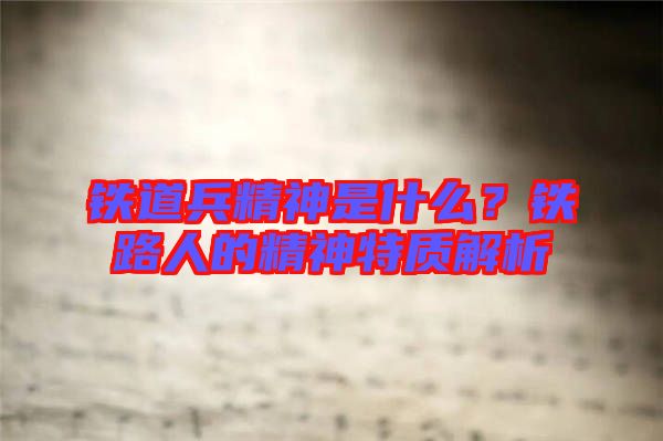 鐵道兵精神是什么？鐵路人的精神特質(zhì)解析