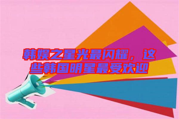 韓娛之星光最閃耀，這些韓國明星最受歡迎