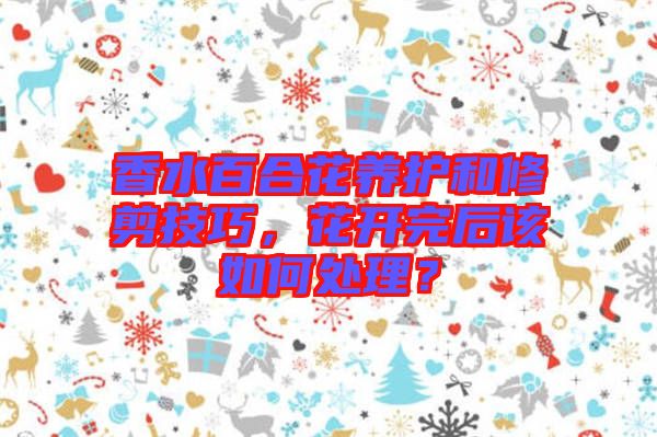 香水百合花養(yǎng)護和修剪技巧，花開完后該如何處理？