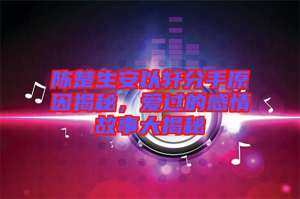 陳楚生安以軒分手原因揭秘，愛過的感情故事大揭秘