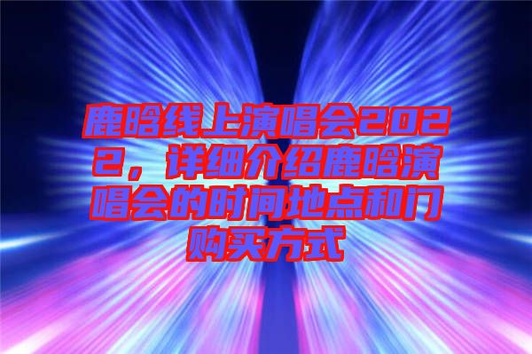 鹿晗線(xiàn)上演唱會(huì)2022，詳細(xì)介紹鹿晗演唱會(huì)的時(shí)間地點(diǎn)和門(mén)購(gòu)買(mǎi)方式
