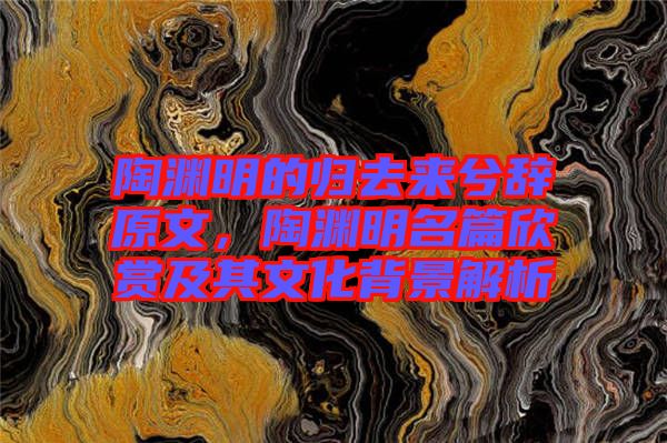 陶淵明的歸去來(lái)兮辭原文，陶淵明名篇欣賞及其文化背景解析