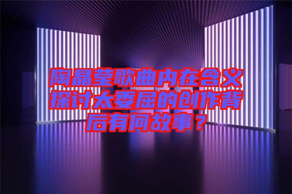 陶晶瑩歌曲內(nèi)在含義探討太委屈的創(chuàng)作背后有何故事？