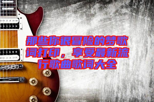 那些你很冒險(xiǎn)的夢(mèng)歌詞打印，享受最新流行歌曲歌詞大全