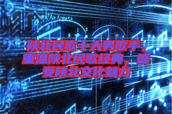 陜北民歌十大男歌手，重溫陜北民歌經(jīng)典，感受陜北文化魅力
