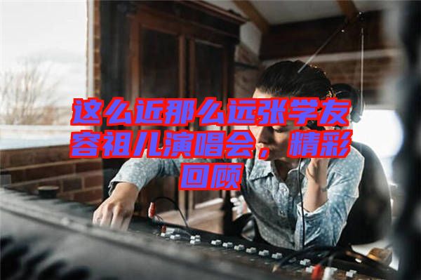 這么近那么遠(yuǎn)張學(xué)友容祖兒演唱會(huì)，精彩回顧