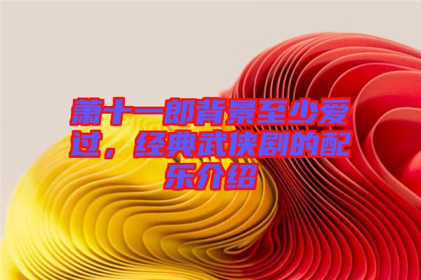 蕭十一郎背景至少愛過，經(jīng)典武俠劇的配樂介紹