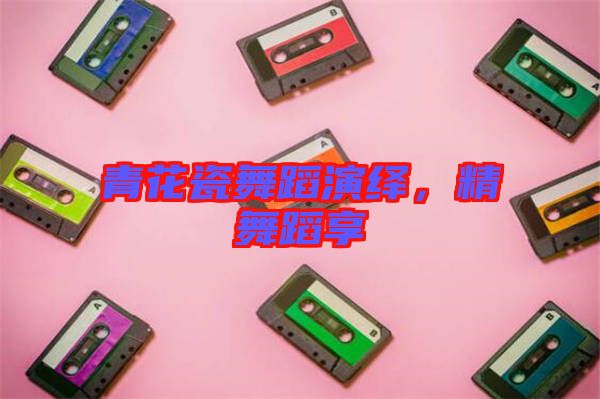 青花瓷舞蹈演繹，精舞蹈享