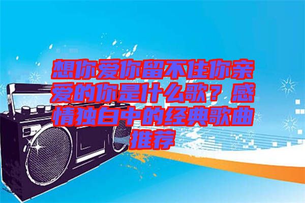 想你愛你留不住你親愛的你是什么歌？感情獨(dú)白中的經(jīng)典歌曲推薦