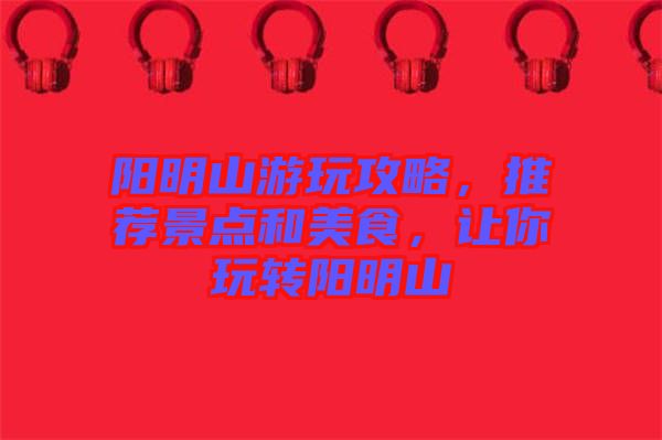 陽明山游玩攻略，推薦景點和美食，讓你玩轉(zhuǎn)陽明山