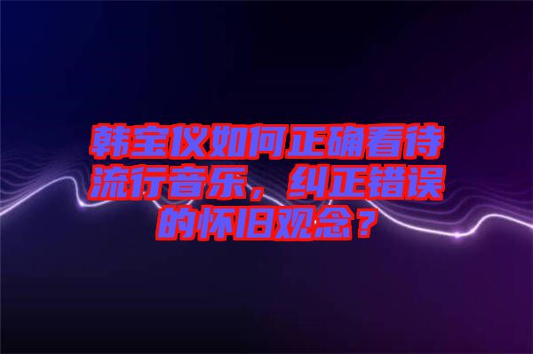 韓寶儀如何正確看待流行音樂(lè)，糾正錯(cuò)誤的懷舊觀念？