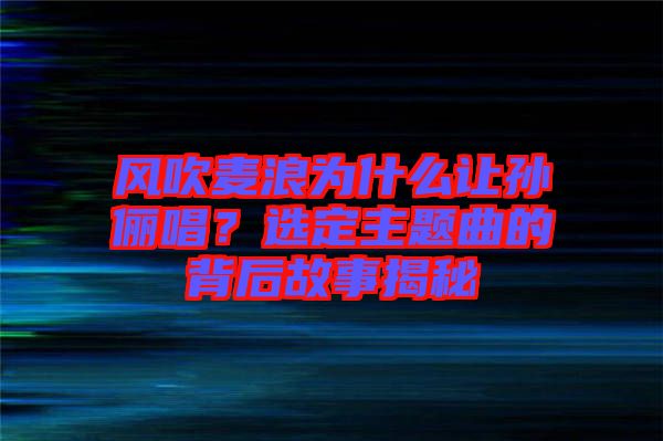 風(fēng)吹麥浪為什么讓孫儷唱？選定主題曲的背后故事揭秘