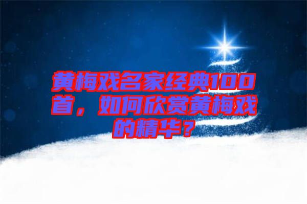 黃梅戲名家經(jīng)典100首，如何欣賞黃梅戲的精華？