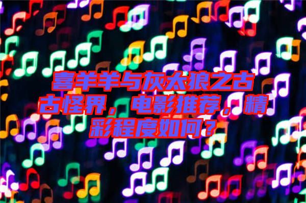喜羊羊與灰太狼之古古怪界，電影推薦，精彩程度如何？