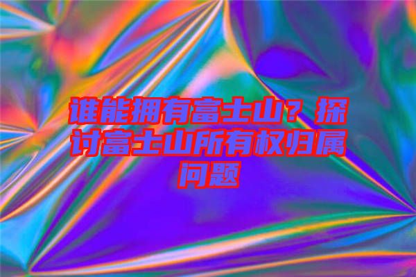 誰能擁有富士山？探討富士山所有權(quán)歸屬問題