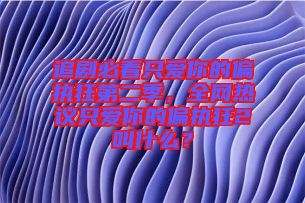 追劇必看只愛你的偏執(zhí)狂第二季，全網(wǎng)熱議只愛你的偏執(zhí)狂2叫什么？