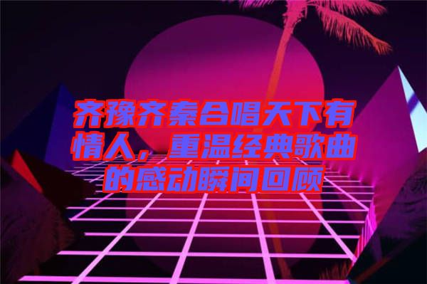 齊豫齊秦合唱天下有情人，重溫經(jīng)典歌曲的感動(dòng)瞬間回顧