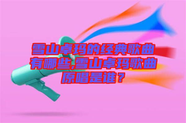 雪山卓瑪?shù)慕?jīng)典歌曲有哪些,雪山卓瑪歌曲原唱是誰？