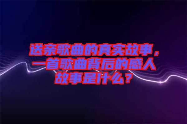 送親歌曲的真實故事，一首歌曲背后的感人故事是什么？