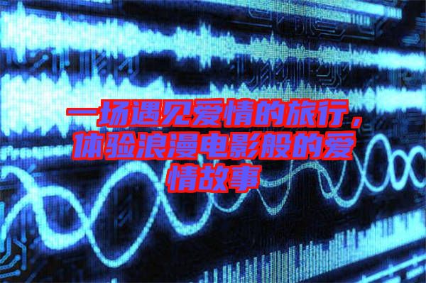 一場(chǎng)遇見(jiàn)愛(ài)情的旅行，體驗(yàn)浪漫電影般的愛(ài)情故事