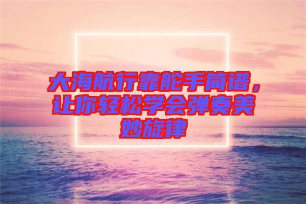 大海航行靠舵手簡譜，讓你輕松學(xué)會彈奏美妙旋律