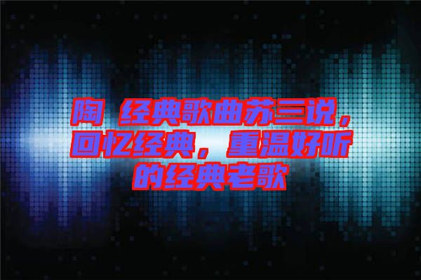 陶喆經(jīng)典歌曲蘇三說，回憶經(jīng)典，重溫好聽的經(jīng)典老歌