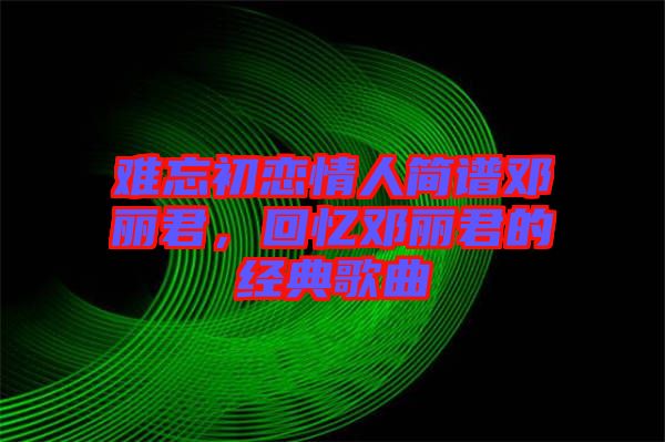 難忘初戀情人簡(jiǎn)譜鄧麗君，回憶鄧麗君的經(jīng)典歌曲